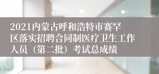 2021内蒙古呼和浩特市赛罕区落实招聘合同制医疗卫生工作人员（第二批）考试总成绩