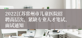 2022江苏常州市儿童医院招聘高层次、紧缺专业人才笔试、面试通知