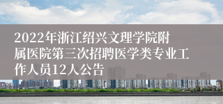 2022年浙江绍兴文理学院附属医院第三次招聘医学类专业工作人员12人公告