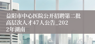 益阳市中心医院公开招聘第二批高层次人才47人公告_2022年湖南