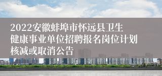 2022安徽蚌埠市怀远县卫生健康事业单位招聘报名岗位计划核减或取消公告