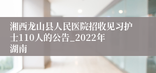 湘西龙山县人民医院招收见习护士110人的公告_2022年湖南