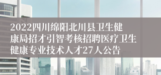 2022四川绵阳北川县卫生健康局招才引智考核招聘医疗卫生健康专业技术人才27人公告