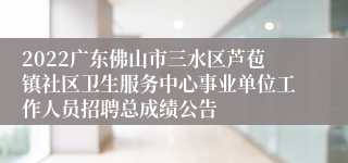 2022广东佛山市三水区芦苞镇社区卫生服务中心事业单位工作人员招聘总成绩公告