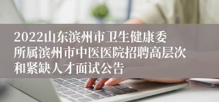 2022山东滨州市卫生健康委所属滨州市中医医院招聘高层次和紧缺人才面试公告