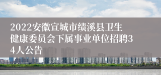 2022安徽宣城市绩溪县卫生健康委员会下属事业单位招聘34人公告