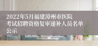 2022年5月福建漳州市医院考试招聘资格复审递补人员名单公示