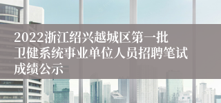 2022浙江绍兴越城区第一批卫健系统事业单位人员招聘笔试成绩公示