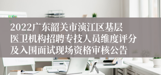 2022广东韶关市浈江区基层医卫机构招聘专技人员维度评分及入围面试现场资格审核公告
