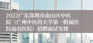 2022广东深圳市南山区中医院（广州中医药大学第一附属医院南山医院）招聘面试安排