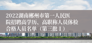 2022湖南郴州市第一人民医院招聘高学历、高职称人员体检合格人员名单（第三批Ⅰ）