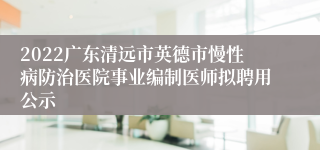 2022广东清远市英德市慢性病防治医院事业编制医师拟聘用公示