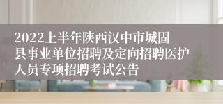 2022上半年陕西汉中市城固县事业单位招聘及定向招聘医护人员专项招聘考试公告