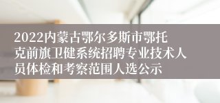 2022内蒙古鄂尔多斯市鄂托克前旗卫健系统招聘专业技术人员体检和考察范围人选公示