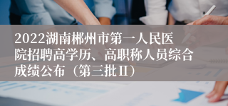 2022湖南郴州市第一人民医院招聘高学历、高职称人员综合成绩公布（第三批Ⅱ）