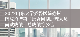 2022山东大学齐鲁医院德州医院招聘第二批合同制护理人员面试成绩、总成绩等公告