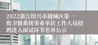 2022浙江绍兴市越城区第一批卫健系统事业单位工作人员招聘进入面试环节名单公示