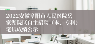 2022安徽阜阳市人民医院岳家湖院区自主招聘（本、专科）笔试成绩公示