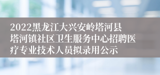 2022黑龙江大兴安岭塔河县塔河镇社区卫生服务中心招聘医疗专业技术人员拟录用公示