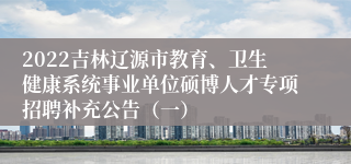 2022吉林辽源市教育、卫生健康系统事业单位硕博人才专项招聘补充公告（一）