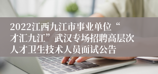 2022江西九江市事业单位“才汇九江”武汉专场招聘高层次人才卫生技术人员面试公告