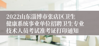 2022山东淄博市张店区卫生健康系统事业单位招聘卫生专业技术人员考试准考证打印通知