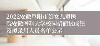 2022安徽阜阳市妇女儿童医院安徽医科大学校园招面试成绩及拟录用人员名单公示