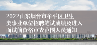 2022山东烟台市牟平区卫生类事业单位招聘笔试成绩及进入面试前资格审查范围人员通知