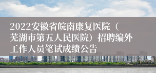 2022安徽省皖南康复医院（芜湖市第五人民医院）招聘编外工作人员笔试成绩公告