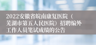 2022安徽省皖南康复医院（芜湖市第五人民医院）招聘编外工作人员笔试成绩的公告