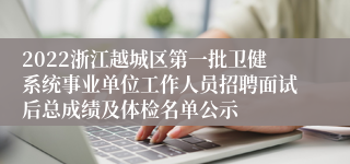 2022浙江越城区第一批卫健系统事业单位工作人员招聘面试后总成绩及体检名单公示