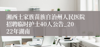 湘西土家族苗族自治州人民医院招聘临时护士40人公告_2022年湖南