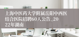 上海中医药大学附属岳阳中西医结合医院招聘60人公告_2022年湖南