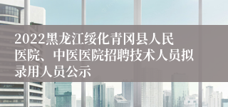 2022黑龙江绥化青冈县人民医院、中医医院招聘技术人员拟录用人员公示