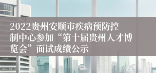 2022贵州安顺市疾病预防控制中心参加“第十届贵州人才博览会”面试成绩公示