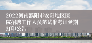 2022河南濮阳市安阳地区医院招聘工作人员笔试准考证延期打印公告