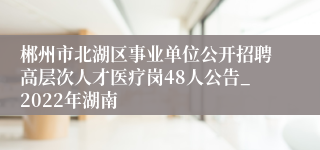 郴州市北湖区事业单位公开招聘高层次人才医疗岗48人公告_2022年湖南