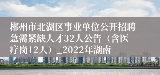 郴州市北湖区事业单位公开招聘急需紧缺人才32人公告（含医疗岗12人）_2022年湖南