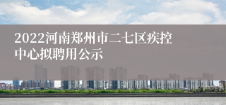 2022河南郑州市二七区疾控中心拟聘用公示