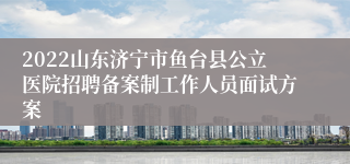 2022山东济宁市鱼台县公立医院招聘备案制工作人员面试方案