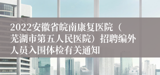 2022安徽省皖南康复医院（芜湖市第五人民医院）招聘编外人员入围体检有关通知