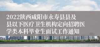 2022陕西咸阳市永寿县县及县以下医疗卫生机构定向招聘医学类本科毕业生面试工作通知