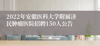 2022年安徽医科大学附属济民肿瘤医院招聘150人公告