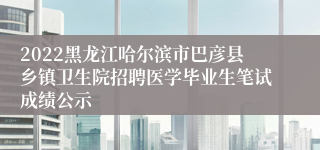 2022黑龙江哈尔滨市巴彦县乡镇卫生院招聘医学毕业生笔试成绩公示