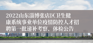 2022山东淄博张店区卫生健康系统事业单位疫情防控人才招聘第一批递补考察、体检公告