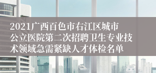 2021广西百色市右江区城市公立医院第二次招聘卫生专业技术领域急需紧缺人才体检名单