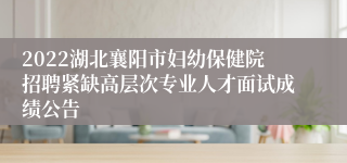 2022湖北襄阳市妇幼保健院招聘紧缺高层次专业人才面试成绩公告