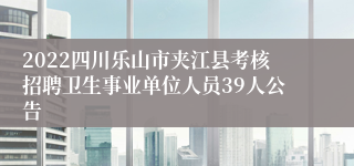 2022四川乐山市夹江县考核招聘卫生事业单位人员39人公告