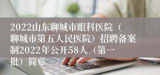 2022山东聊城市眼科医院（聊城市第五人民医院）招聘备案制2022年公开58人（第一批）简章