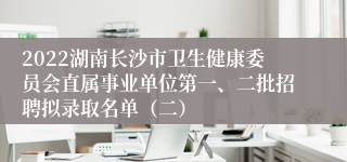 2022湖南长沙市卫生健康委员会直属事业单位第一、二批招聘拟录取名单（二）